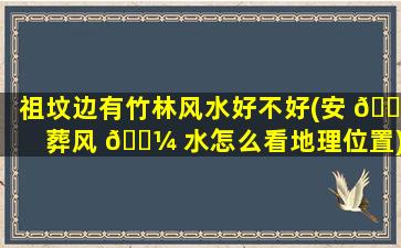 祖坟边有竹林风水好不好(安 🐼 葬风 🐼 水怎么看地理位置)